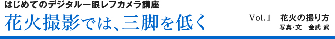 はじめてのデジタル一眼レフカメラ講座 花火撮影では、三脚を低く Vol.1　花火の撮り方写真・文　金武 武