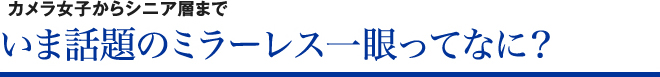 カメラ女子からシニア層まで いま話題のミラーレス一眼ってなに？